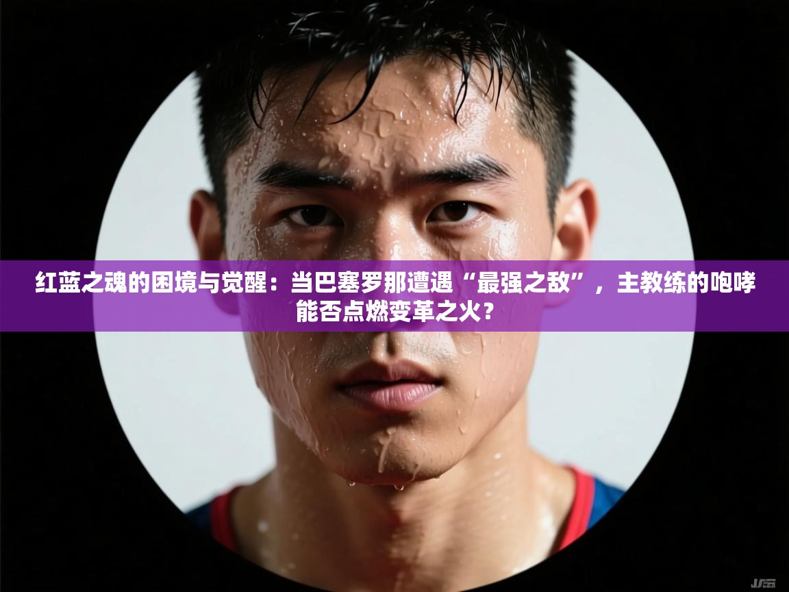 红蓝之魂的困境与觉醒：当巴塞罗那遭遇“最强之敌”，主教练的咆哮能否点燃变革之火？  第1张