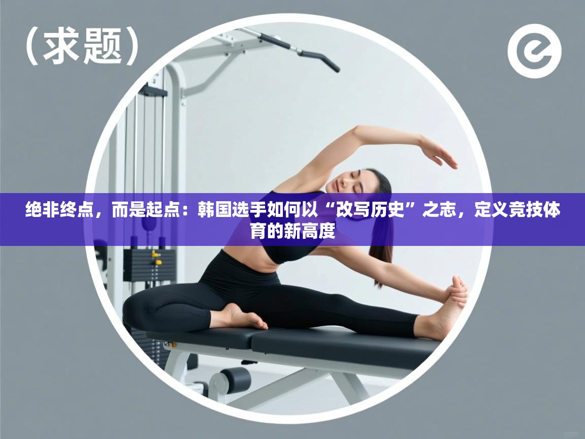 绝非终点，而是起点：韩国选手如何以“改写历史”之志，定义竞技体育的新高度